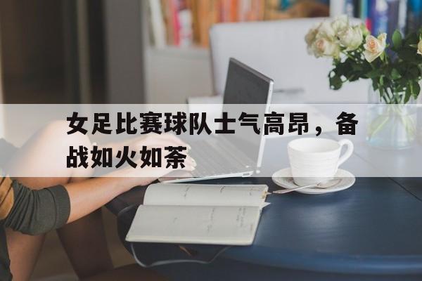关于女足比赛球队士气高昂，备战如火如荼的信息